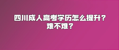 四川成人高考学历怎么提升?难不难?